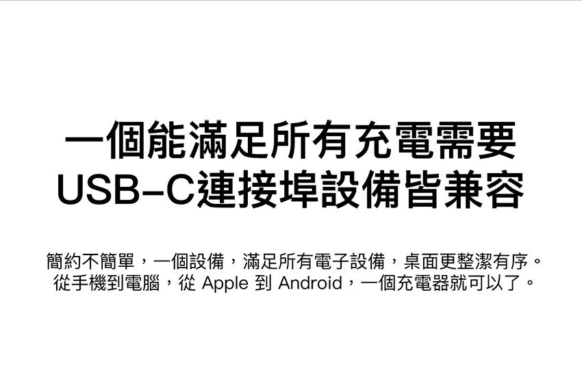 一個能滿足所有充電需要USB連接埠設備皆兼容簡約不簡單,一個設備,滿足所有電子設備,桌面更整潔有序。從手機到電腦,從 Apple 到 Android,一個充電器就可以了。