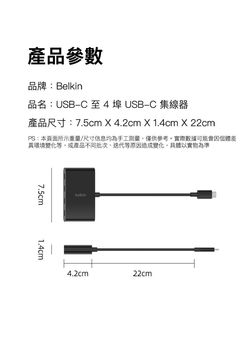 產品參數品牌:Belkin品名:USB4埠USBC 集線器產品尺寸:7.5cm X 4.2cm X 1.4cm X 22cmPS:本頁面所示重量/尺寸信息均為手工測量,僅供參考。實際數據可能會因個體差異環境變化等,或產品不同批次、迭代等原因造成變化,具體以實物為準7.5cm1.4cmbelkin4.2cm22cm
