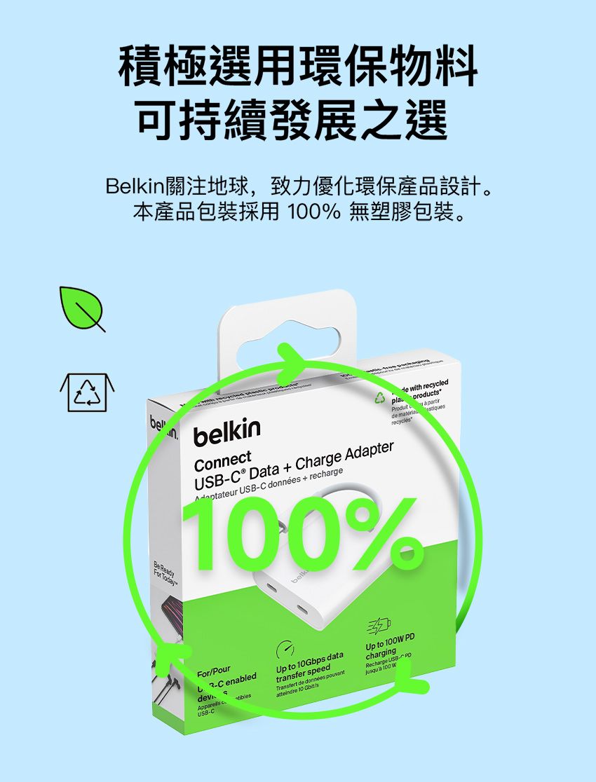 A積極選用環保物料可持續發展之選Belki關注地球,致力優化環保產品設計。本產品包裝採用 % 無塑膠包裝。belkinbenonnetUSBC® Dta  Charge Adapter USB-C  + recharge with recycledpla productProdut a de 100%ForPour-C enabled cUSB-CUp to 10Gbps datatransfer speed de données  10 Gbit/sUp to 100 chargingRecharge USB PD 100 W