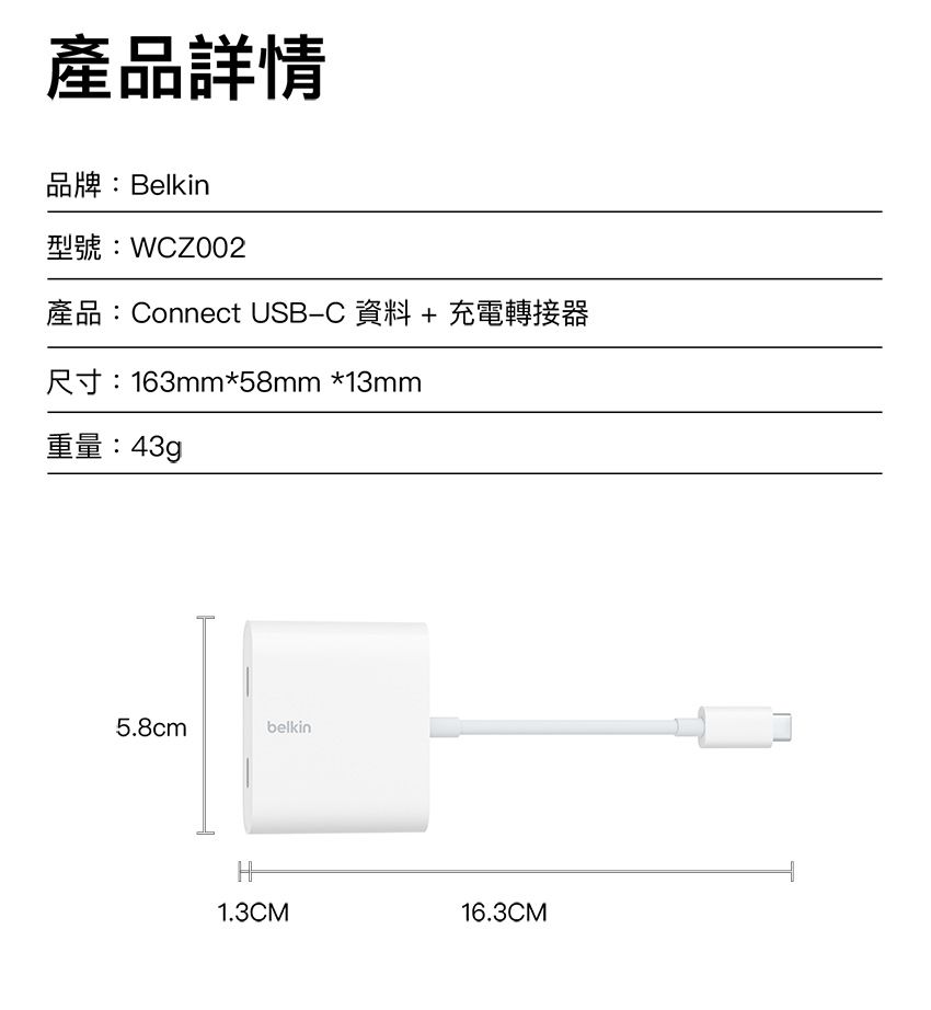 產品詳情品牌:Belkin型號:WZ002產品:Connect USBC 資料+充電轉接器尺寸:163mm*58mm *13mm重量:43g5.8cmbelkinH1.3CM16.3CM