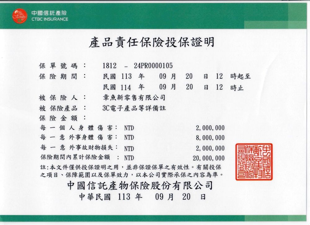 中國信託產險CTBC INSURANCE產品責任投保證明保單號碼: 181224PR0000105保險期間:被保險人:被保險產品:保險金額:個人身體傷害: NTD每  意外事身體 傷害: NTD每一意外事故財物損失: NTD保險期間內累計保險金額: NTD註:本文件僅供投保證明之用,並非保證保單之有效性。有關投保之項目、保障範圍以及保單效力,以本公司實際承保之內容為準。中國信託產物保險股份有限公司中華民國 113 年 09月 20 民國113年民國 114 年章魚新零售有限公司3C電子產品等詳備註09月09 A 2020 日 12時起至日 12時止2,000,0008,000,0002,000,00020,000,000