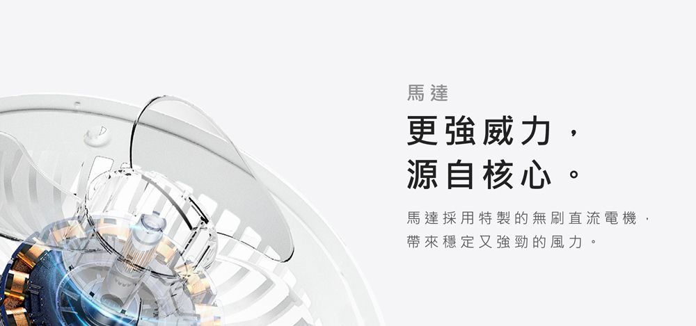 馬達更強威力,源自核心。馬達採用特製的無刷直流電機,帶來穩定又強勁的風力。