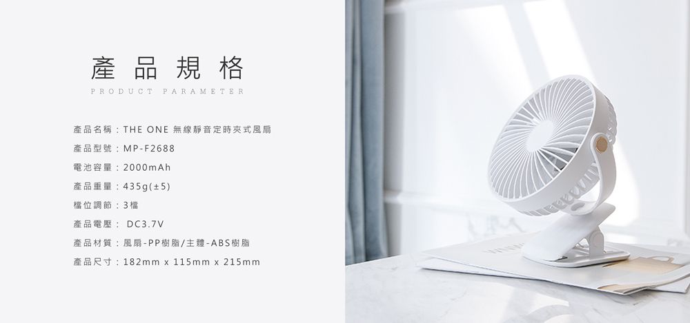 品 規 格PRODUCT PARAMETER產品名稱:THE ONE 無線靜音定時夾式風扇產品型號:MP-F2688電池容量:2000mAh產品重量:435g(±5)檔位調節:3檔產品電壓: DC3.7V產品材質:風扇-PP樹脂/主體-ABS樹脂產品尺寸:182mm x 115mm x 215mm