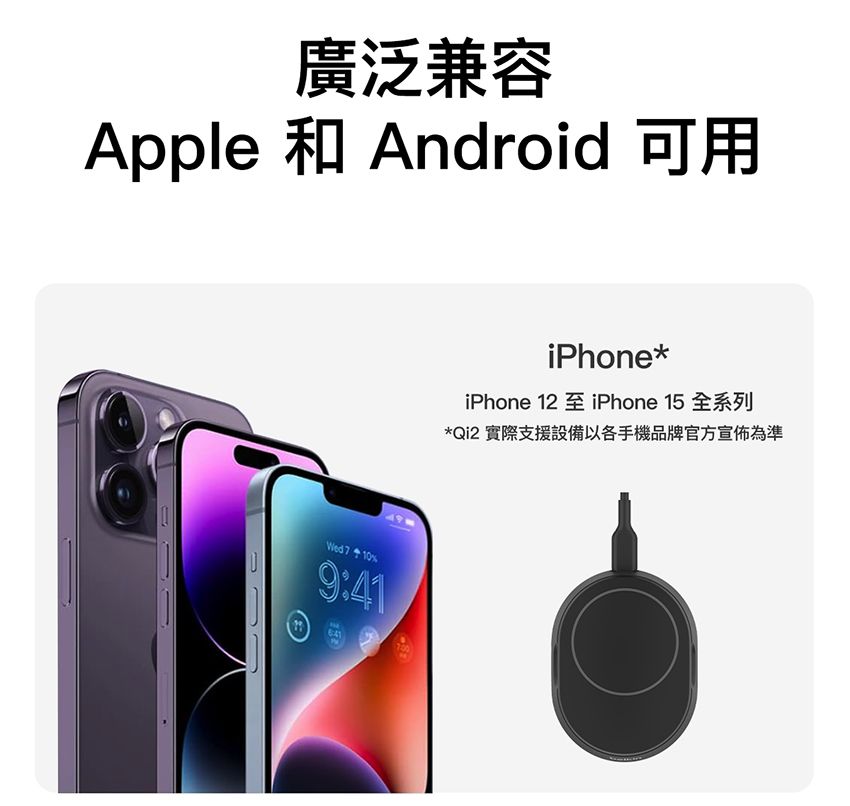 廣泛兼容Apple 和 Android 可用Wed 7109:41iPhone*iPhone 12iPhone 15 全系列*Qi2 實際支援設備以各手機品牌官方宣佈為準