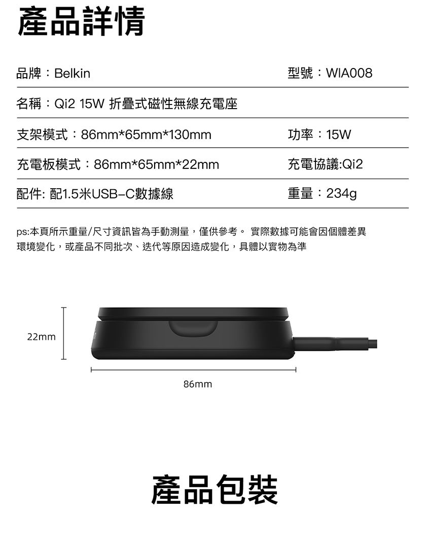 產品詳情品牌:Belkin型號:WIA008名稱:Qi2 15W 折疊式磁性無線充電座支架模式:86mm*65mm*130mm功率:15W充電板模式:86mm*65mm*充電協議:Qi2配件:配1.5米USBC數據線重量:234gps:本頁所示重量/尺寸資訊皆為手動測量,僅供參考。 實際數據可能會因個體差異環境變化,或產品不同批次、迭代等原因造成變化,具體以實物為準22mm86mm產品包裝