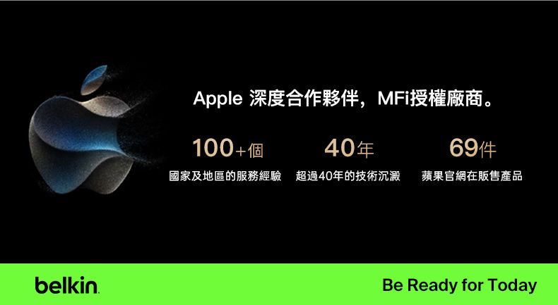 belkinApple 深度合作夥伴,MFi授權廠商。100+個40年國家及地區的服務經驗 超過40年的技術沉澱 蘋果官網在販售產品Be Ready for Today