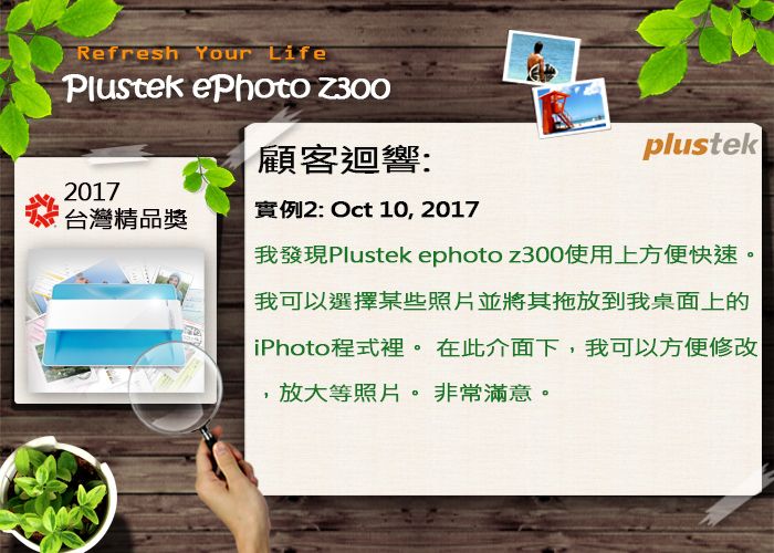 Refresh Your LifePlustek ePhoto Z300顧客迴響:2017台灣精品獎實例2: Oct 10, 2017plustek我發現Plustek ephoto z300使用上方便快速。我可以選擇某些照片並將其拖放到我桌面上的iPhoto程式裡。 在此介面下,我可以方便修改,放大等照片。非常滿意。