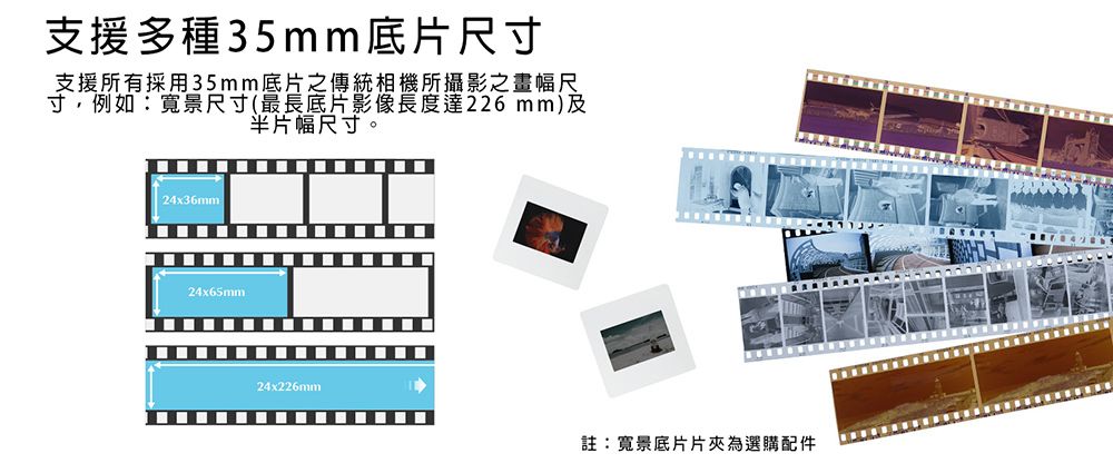 支援多種35mm底片尺寸支援所有採用35mm底片之傳統相機所攝影之畫幅尺寸,例如:寬景尺寸(最長底片影像長度達226 mm)及片幅尺寸。24x36mm24x65mm24x226mm註:寬景底片片夾為選購配件