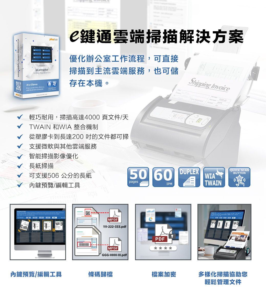 鍵通雲端掃描解決方案優化辦公室工作流程,可直接eConnector At a Glance   掃描到主流雲端服務,也可儲存在本機。Shipping Invoice輕巧耐用,掃描高達4000頁文件/天TWAIN 和WIA 整合機制從塑膠卡到長達200吋的文件都可掃支援微軟與其他雲端服務智能掃描影像優化長紙掃描可支援506 公分的長紙50 60pagesIPM內鍵預覽/編輯工具MPDF111-222-333.pdfPDFMPDFGGG-HHH-III.pdfDUPLEXQUICK SCANBUTTONWIATWAIN內鍵預覽/編輯工具條碼歸檔檔案加密多樣化掃描協助您輕鬆管理文件