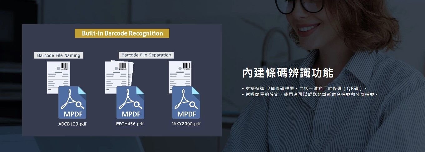 Barcode File NamingBuilt-in Barcode RecognitionBarcode File SeparationMPDFABCD123.pdfMPDFEFGH456.pdfMPDF內建條碼辨識功能支援多達12種條碼類型,包括一維和二維條碼(QR碼)透過簡單的設定,使用者可以輕鬆地重新命名檔案和分割檔案。