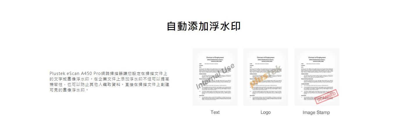 Plustek eScan A450 Pro網路掃描器讓您設定在掃描文件上的文字或圖像浮水印在企業文件上添加浮水印不但可以提高機密性,也可以防止其他人竊取資料直接在掃描文件上創建可見的圖像浮水印。自動添加浮水印  Internal Use   of SCANNEDTextLogoImage Stamp