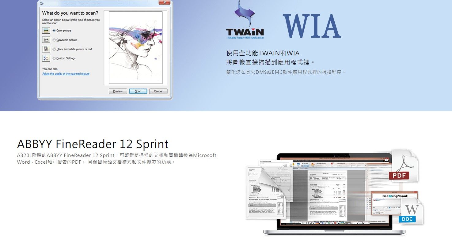 What do you want to scan?Select an option below for the type of  youwant to scan pictureGrayscale pictureBlack and white picture or  SettingsYou can also the  of the scanned picturePreviewCancelABBYY FineReader 12 SprintA320L附贈的ABBYY FineReader 12 Sprint,可輕鬆將掃描的文檔和圖檔轉換為MicrosoftWord,Excel和可搜索的PDF且保留原始文檔樣式和文件搜索的功能。Linking Images  WIA使用全功能TWAIN和WIA將圖像直接掃描到應用程式裡。簡化您在其它DMS或EMC軟件應用程式裡的掃描程序。PDFScanning/Input:WDOC