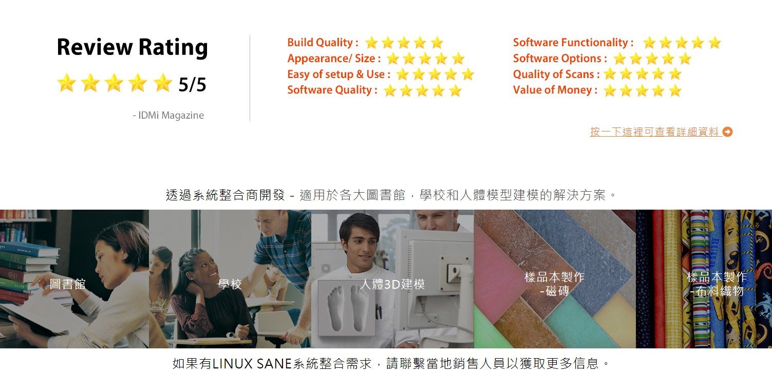 Review Rating5/5 IDMi MagazineBuild Quality:Appearance/Size: Software Functionality:Software Options:Quality of Scans: Easy of setup & Use:Software Quality:Value of Money:按一下這裡可查看詳細資料透過系統整合商開發  適用於各大圖書館,學校和人體模型建模的解決方案。圖書館學校人體3D建模樣品本製作- 磁磚樣品本製作-布料織物如果有LINUX SANE系統整合需求,請聯繫當地銷售人員以獲取更多信息。