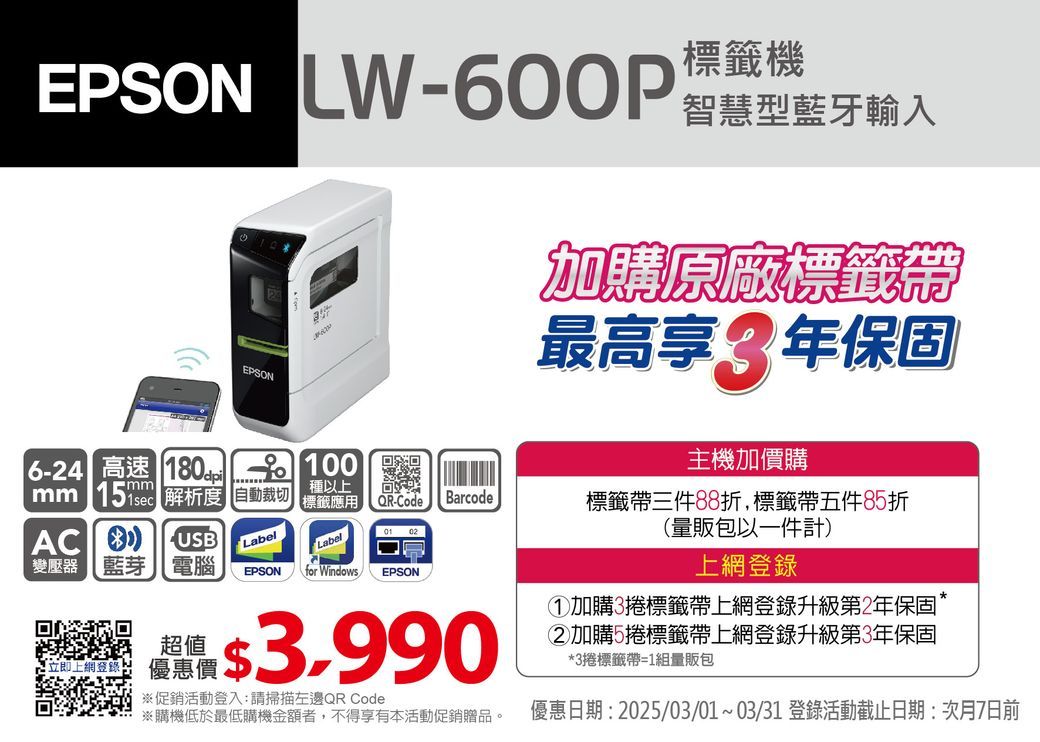 EPSON LW-600P標籤機智慧型藍牙輸入EPSON加購原廠標籤帶最高享年保固6-24 高速   100mmmm  解析度 自動裁切AC USB01 02種以上標籤應用QR-CodeBarcodeLabel變壓器【藍芽電腦LabelEPSONfor Windows EPSON ※促銷活動登入:請掃描左邊QR Code※購機低於最低購機金額者,不得享有本活動促銷贈品。主機加價購標籤帶三件88折,標籤帶五件85折(量販包以一件計)上網登錄①加購3捲標籤帶上網登錄升級第2年保固加購5捲標籤帶上網登錄升級第3年保固*3捲標籤帶=1組量販包優惠日期: 2025/03/01~03/31 登錄活動截止日期:次月7日前