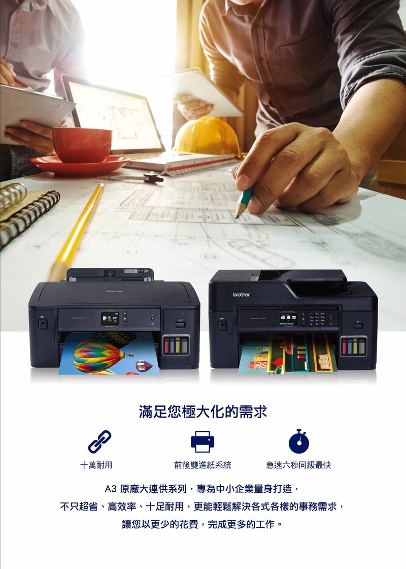 十萬耐用brother滿足您極大化的需求前後雙進紙系統急速六秒同級最快A3 原廠大連供系列,專為中小企業量身打造,不只超省、高效率、十足耐用,更能輕鬆解決各式各樣的事務需求,讓您以更少的花費,完成更多的工作。