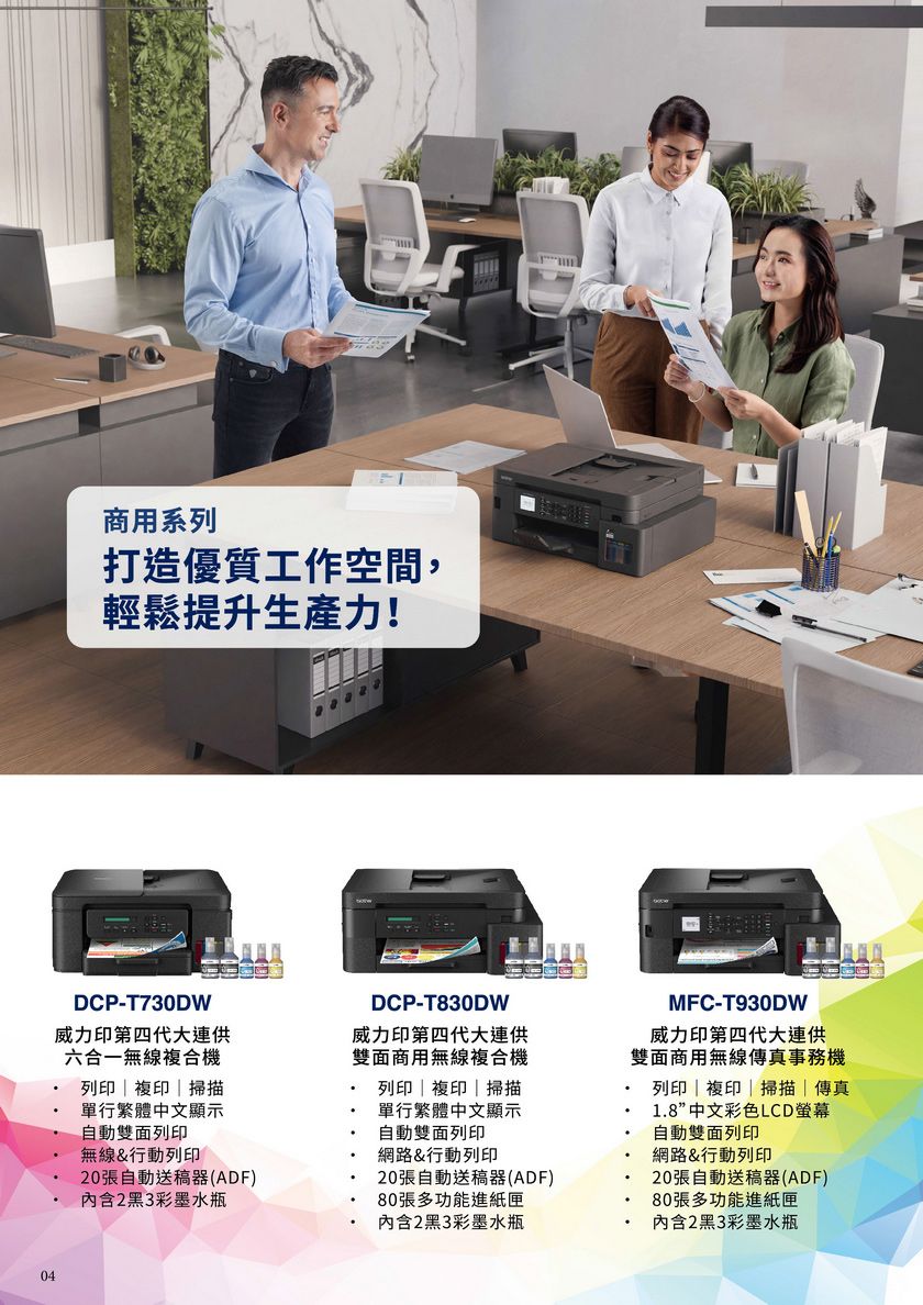 04商用系列打造優質工作空間,輕鬆提升生產力!DCP-T730DW威力印第四代大連供六合一無線複合機列印  複印  掃描單行繁體中文顯示自動雙面列印無線&行動列印20張自動送稿器(ADF)內含2黑3彩墨水瓶DCP-T830DW威力印第四代大連供雙面商用無線複合機列印複印|掃描單行繁體中文顯示自動雙面列印網路&行動列印20張自動送稿器(ADF)80張多功能進紙匣內含2黑3彩墨水瓶MFC-T930DW威力印第四代大連供雙面商用無線傳真事務機列印|複印|掃描|傳真1.8”中文彩色LCD螢幕自動雙面列印網路&行動列印20張自動送稿器(ADF)80張多功能進紙匣內含2黑3彩墨水瓶
