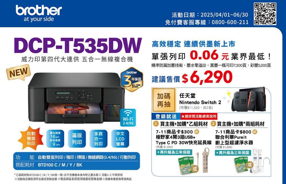 brotherat your side活動日期:2504/01~06/0免付費客服專線:0800-600-211DCP-T535DW 高效穩定 連續供墨新上市單張列印 0.06元業界最低!威力印第四代大連供 五合一無線複合機NEW精準防漏加墨技術墨水零溢出。黑墨一瓶可印7,500頁,彩墨5,000頁brother3 建議售價$6,20年保固Wi-Fi2.4/5G自動雙面列印黑白速度16pm彩色速度滿版列印9 多頁合一列印中文LCD螢幕功能自動雙面列印/複印/掃描/無線網路(2.4/5G)/行動列印搭配耗材 BTD100C/M/Y/BK 乙組耗材指 BTD100C/M/Y/BK各一瓶,且不含機器本身內附之墨水瓶※ 活動 不得用※活動指定機型符合最低登錄金額 ※贈品與延長保固須達最低登錄金額※原廠有權更換等值商品加碼任天堂再抽Nintendo Switch 2 *(市價$11,500,共2名)登錄就送 請詳閱活動網頁說明02買主機+加購*乙組耗材 買主機+加購*兩組耗材7-11商品卡$300極野家4開3插USB+7-11商品卡$800聯合利華PureitType C PD 30W快充延長線 廚上型超濾淨水器(市價$1,090)*再升級為三年保固100 100(市價$1,888)*再升級為三年保固100 100