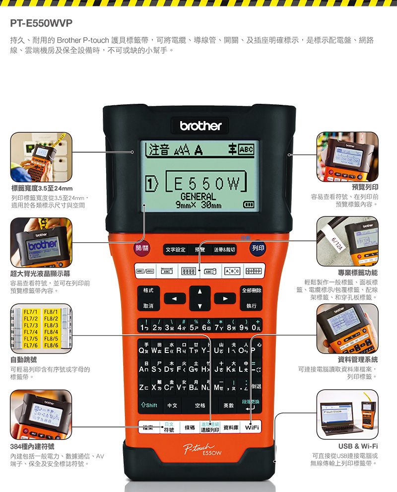 PVP持久耐用的 rother Ptouch 護貝標籤,可將電纜、導線管、關、及插座明確標示,是標示配電盤、網路線、雲端機房及保全設備時,不可或缺的小幫。 注音     標籤寬度3.5至24mm列印標籤寬度從3.5至24mm,適用於各類標示尺寸與空間 E55GENERAL9mm×30mmbrother超背光液晶顯示幕容易查看符號,並可在列印前預覽標籤帶內容。FL7/ FL8/1FL7/2 FL8/2 FL7/3 FL8/3FL7/4 FL8/4FL7/5 FL8/5FL7/6 FL8/6自動跳號可輕易列印含有序號或字母的標籤帶。brother384種符號內建包括一般電力、數據通信、AV端子、保全及安全標誌符號。開/關文字设定 預覽送帶&裁切列印格式取消全部刪除執行(#&123ㄓ 4 5 6 7 8 9 0手 田水口 山    W E« R T Y- U  尸水   大   DFG JKLㄤ -金女 -1ZXㄉ B ,ㄨ 倒退段落更换Shift中文空格英數符號條碼連續列印資料 WiFi預覽列印容易查看符號、在列印前預覽標籤內容。6/12Abrother專業標籤功能輕鬆製作一般標籤、面板標籤、電纜標示/包覆標籤、配線架標籤、和穿孔板標籤。brother資料管理系統可連接電腦讀取資料庫檔案,列印標籤。USB & Wi-Fi可直接從USB連接電腦或無線傳輸上列印標籤帶。