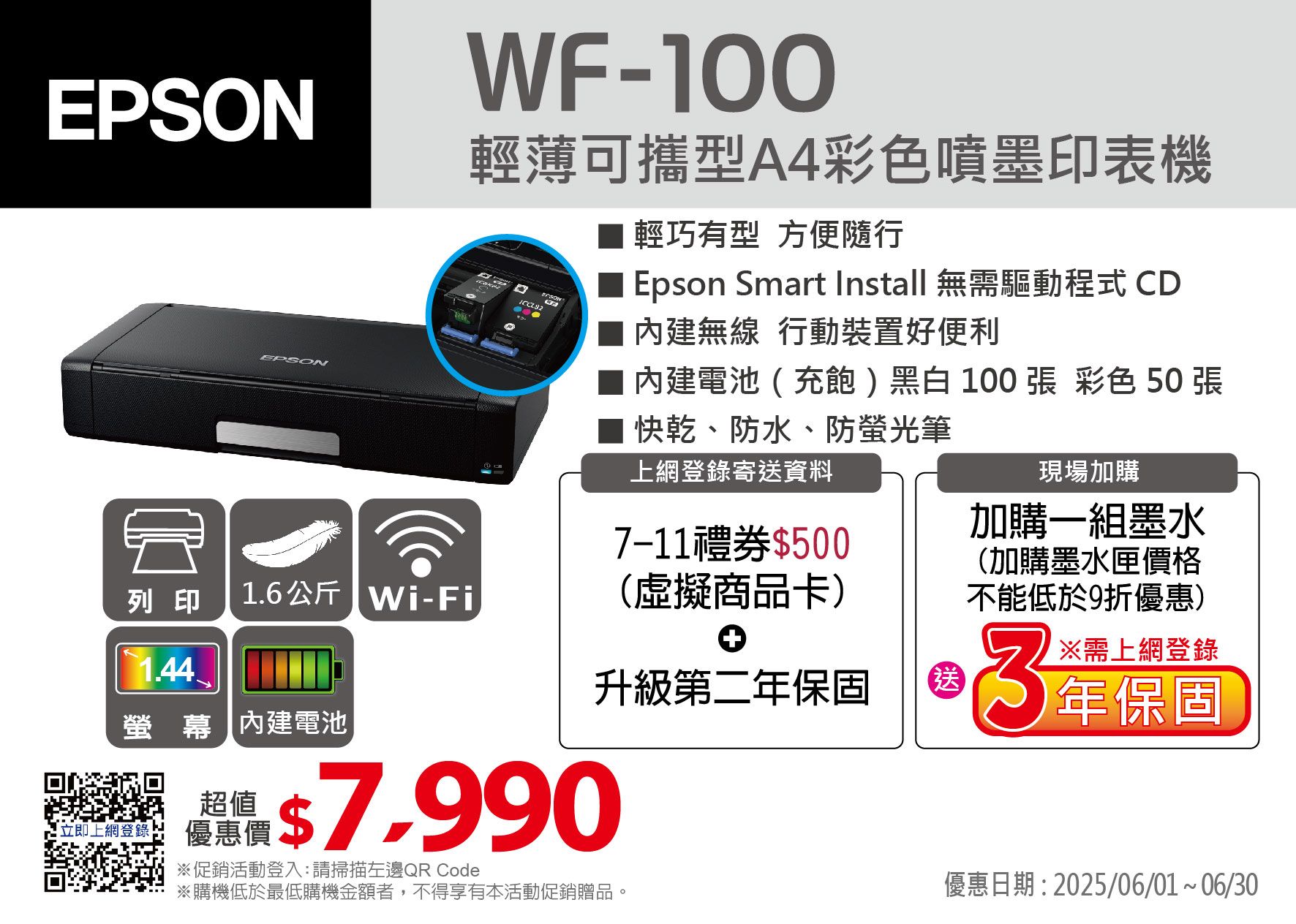 EPSONEPSONWF-100輕薄可攜型A4彩色噴墨印表機輕巧有型 方便隨行Epson Smart Install 無需驅動程式 CD 無線行動裝置好便利內建電池(充飽)黑白100 張 彩色 50 張 快乾、防水、防螢光筆現場加購上網登錄寄送資料加購一組墨水7-11禮券$500列印1.6公斤-Fi(虛擬商品卡)(加購墨水匣價格不能低於9折優惠)1.44螢幕 內建電池立即上網登錄品$7.990※促銷活動登入:請掃描左邊QR Code※購機低於最低購機金額者,不得享有本活動促銷贈品。優惠日期:2025/06/01~06/0升級第二送※需上網登錄3年保固年保固