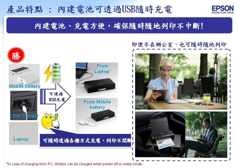 產品特點:內建電池可透過隨時充電EPSONEXCEED YOUR VISION內建電池、充電方便,確保隨時隨地列印不中斷!即便不在辦公室,也可隨時隨地列印勝FromLaptopMobile battery可透過USB充電From MobilebatteryCar chargerLaptop*可隨時透過各種方式充電,列印不*In case of charging from PC, Stratos can be charged when power-off or sleep mode.