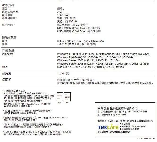 電池規格類型額定供電電壓電流容連續列印量充電時間體積&重量體積重量作業系統WindowsMac耐用保固期鋰離子3.6V1860 mAh彩色:50 黑色:約100AC 變壓器:約 2.5 小時USB 連接埠 (5 V0.5A:約10小時USB 連接埠 (5 V/1.5A):約2.5小時309mm (寬) x 15mm (深)x61mm (高)1.6 公斤 (不包含墨水匣/電源線)Windows XP SP1 或以上(x32)/XP Professional x64 Edition / Vista (x32/x64)Windows 7 (x32/x64)/8(x32/x64)/8.1 (x32/x64)/10 (x32/x64),Windows Server 2003 (x32/x64)/2003 R2 (x32/x64),Windows Server 2008 (x32/x64)/2008 R2 (x64) / 2012 (x64)/2012 R2 (x64)Mac OS X 10.6.8, 10.7.x, 10.8.x, 10.9.x, 10.10.x, 10.11.x15,000頁自購買日起1年含主機及噴頭。若使用非 EPSON 原廠墨水墨水匣導致機器受損或問題,本公司將不提供免費保固服務。 列印速度的計算方式ppm 是以最快速模式列印在普通紙上。列印速度可能會因系統設定列印模式、文件複雜度、軟體、使用的紙張種類以及方式異。列印速度不包含電腦主機的處理時間。 是以 ISO 24734 Office Category 連續列印A4 紙張所測得張數。在 25C 環境下,打開包裝後第一次充電時。列印速度會因電池剩餘量而改變。使用完全充電的全新電池,在25C 環境下以 ISO/IEC24712列印 A4 紙張所測得之概略張數。** 在 25°C 環境下、電源關閉且電池充電中時所測得的數值。若在電池充電時操作印表機,充電時間會延長。* 充電5即可在模式下以 ISO/IEC24712 列印約 4 張 A4 紙張,或在彩色模式以ISO/IEC24712 列印約2張A4紙張。台灣愛普生科技股份有限公司台北市信義區松仁路7號14樓 TEL: (02) 8786-6688客戶服務專線(02) 8024-2008)修網股份有限公司- 提供 EPSON 產品專業售後服務 修網站修及維修進度查詢多家服務據點捷修網網址:www.tekcare.com.tw/2015-11-24