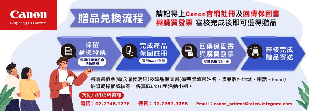 贈品流程Delighting You Always請記得上Canon官網註冊及回傳保固書與購買發票 審核完成後即可獲得贈品保留完成產品回傳保固書購機發票 保固註冊與購買發票˥ 審核完成贈品寄送發票日期活動期間「請到Canon官網可傳真也可Email將購買發票(需含購物明細)及產品保固書(須完整填寫姓名、贈品收件地址、電話、Email)拍照或掃描成檔案,傳真或Email至活動小組。活動小組聯絡資訊電話:02-7746-1276 傳真:02-2367-0398Email:canon_printer@reico-integrate.com