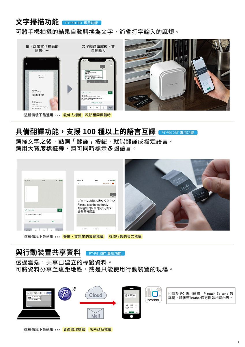 文字掃描功能TP910BT 專用功能可將手機拍攝的結果自動轉換為文字,節省打字的麻煩。句…拍下想要當作標籤的語文字經過讀取後,自動輸入本這種情境下最適用  收件人標籤 改貼相同標籤時具備翻譯功能,支援100種以上的語言互譯選擇文字之後,點選翻譯」按鈕,就能翻譯成指定語言。選用大寬度標籤帶,還可同時標示多國語言。ご自由にお持ち帰りくださいPlease take home freely자유롭게 테이크 하십시오请這種情境下最適用 餐飲、零售業的導覽標籤有流行的英文標籤與行動裝置共享資料PT-P910BT 專用功能透過雲端,共享已建立的標籤資料。可將資料分享至遠距地點,或是只能使用行動裝置的現場。PCloudMail這種情境下最適用  資產管理標籤 店內商品標籤  PC 專用軟體「P-touch Editor」的「詳情,請參照Brother官方網站相關內容。brother