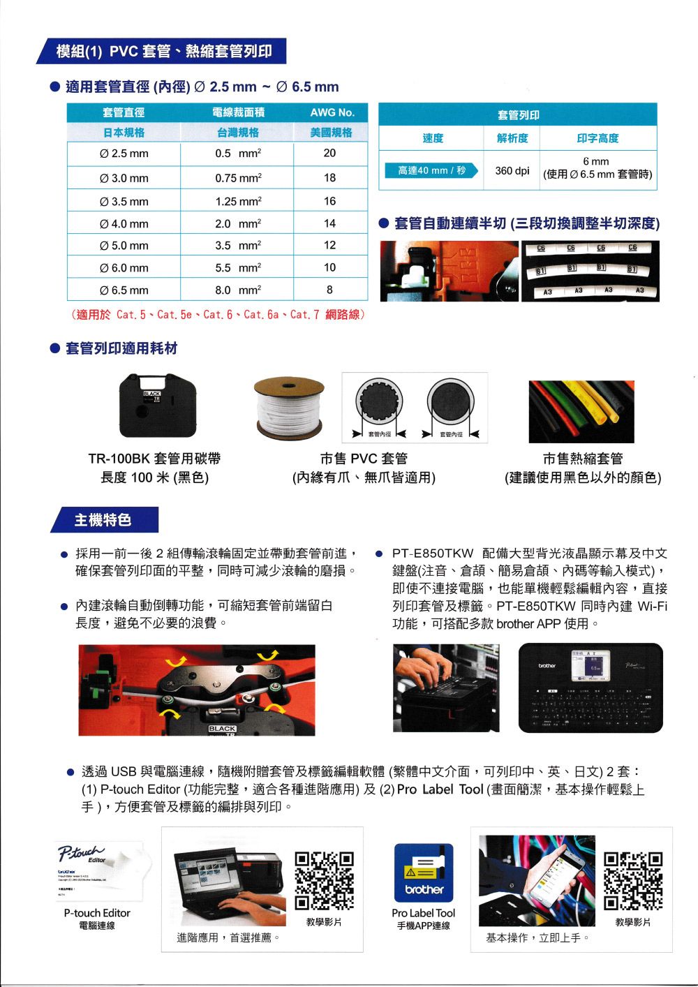 模(1) PVC套管熱縮套管列印 適用套管直徑()2.5mm~6.5 mm套管直徑電線裁面積AWG No.套管列印日本規格台灣規格美國規格速度解析度印字高度2.5mm0.5 206 mm高達40mm/秒3.0mm0.75 18360 dpi (使用Ø6.5mm 套管時)Ø 3.5 mm1.25 162.0 14 套管自動連續半切 (三段切換調整半切深度)Ø5.0mm3.5 mm²12  Ø 5.5 mm²10Ø6.5mm8.0 mm²8A3 A3 A3A3(適用於 Cat.5、Cat.5e、Cat.6、Cat.6a、Cat.7 網路線)套管列印適用耗材套管套管徑TR-100BK 套管用碳帶長度100米(黑色) PVC套管(有爪、無爪適用)市售熱縮套管(建議使用黑色以外的颜色)主機特色 採用一前一後2組傳輸滾輪固定並帶動套管前進確保套管列印面的平整可減少滾輪的磨損。 滾輪自動倒轉功能,可縮短套管前端留白長度,避免不必要的浪費。● PT-E850TKW 配備大型液晶顯示及中文鍵盤(注音、倉、簡易倉頡、內碼等輸入模式),即使不連接電腦,也能單機輕鬆編輯內容,直接列印套管及標籤。PT-E850TKW 同時內建Wi-Fi功能,可搭配多款  APP使用。BLACKbrother● 透過USB 與電腦連線,隨機附贈套管及標籤編輯軟體 (繁體中文介面,可列印中、英、日文)2套:(1) P-touch Editor (功能完整,適合各種進階應用)及(2) Pro Label Tool (畫面簡潔,基本操作輕鬆上手),方便套管及標籤的編排與列印。EditorP-touch Editor電腦連線Δbrother教學影片Pro Label Tool手機APP連線教學影片進階應用,首選推薦。基本操作,立即上手。