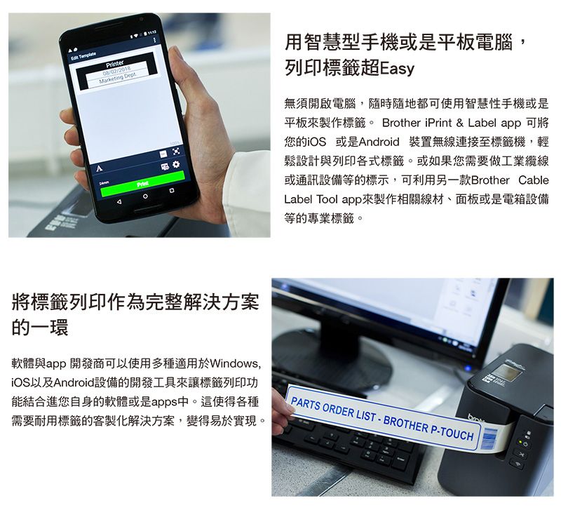 APrinter08/02/2018Marketing DeptPrint用智慧型手機或是平板電腦,列印標籤超Easy無須開啟電腦,隨時隨地都可使用智慧性手機或是平板來製作標籤。 Brother iPrint &amp; Label app 可將您的iOS 或是Android 裝置無線連接至標籤機,輕鬆設計與列印各式標籤。或如果您需要做工業纜線或通訊設備等的標示,可利用另一款Brother CableLabel Tool app來製作相關線材、面板或是電箱設備等的專業標籤。將標籤列印作為完整解決方案的一環軟體與app 開發商可以使用多種適用於Windows,iOS以及Android設備的開發工具來讓標籤列印功能結合進您自身的軟體或是apps中。這使得各種需要耐用標籤的客製化解決方案,變得易於實現。PARTS ORDER LIST BROTHER P-TOUCH