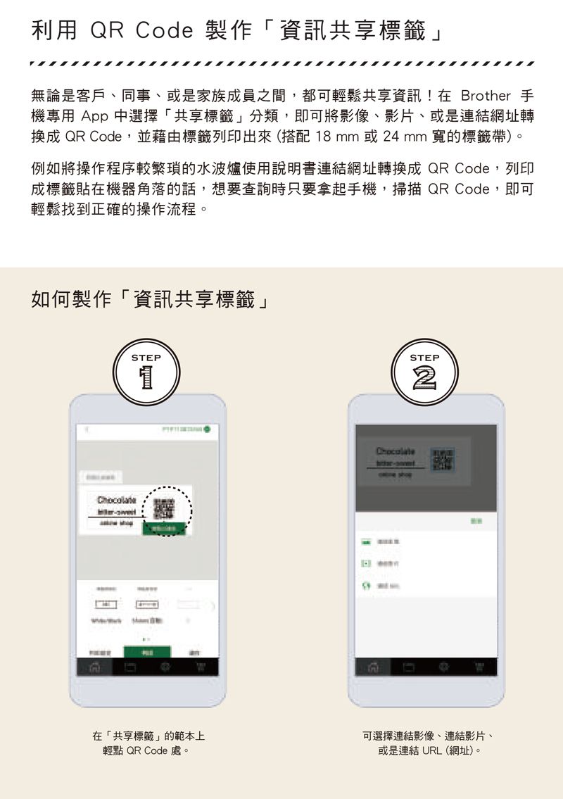 利用 QR Cod 製作「資訊共享標籤」無論是客戶、同事、或是家族成員之間,都可輕鬆共享資訊!在 Brother 手機專用 App 中選擇「共享標籤」分類,即可將影像、影片、或是連結網址轉換成 QR Code,並藉由標籤列印出來(搭配18mm或24mm 寬的標籤帶)。例如將操作程序較繁瑣的水波爐使用說明書連結網址轉換成QR Code,列印成標籤貼在機器角落的話,想要查詢時只要拿起手機,掃描QR Code,即可輕鬆找到正確的操作流程。如何製作「資訊共享標籤」eSTEP1STEP2Chocolate-在「共享標籤」的範本上輕點 QR Code 處。可選擇連結影像、連結影片、或是連結 URL(網址)。