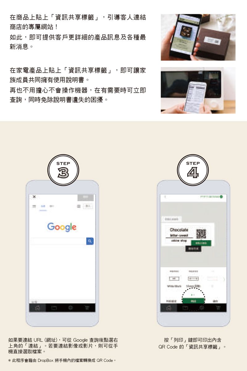 在商品上貼上「資訊共享標籤 引導客人連結商店的專屬網站!如此,即可提供客戶更詳細的產品訊息及各種最新消息。在家電產品上貼上「資訊共享標籤,即可讓家族成員共同擁有使用說明書。再也不用擔心不會操作機器,在有需要時可立即查詢,同時免除說明書遺失的困擾。STEP3STEPGoogle如果要連結 URL (網址),可從Google 查詢後點選右上角的「連結」。若要連結影像或影片,則可從手機直接選取檔案。* 此程序會藉由 DropBox 將手機內的檔案轉換成QR Code。按「列印」鍵即可印出內含QR Code 的「資訊共享標籤」。
