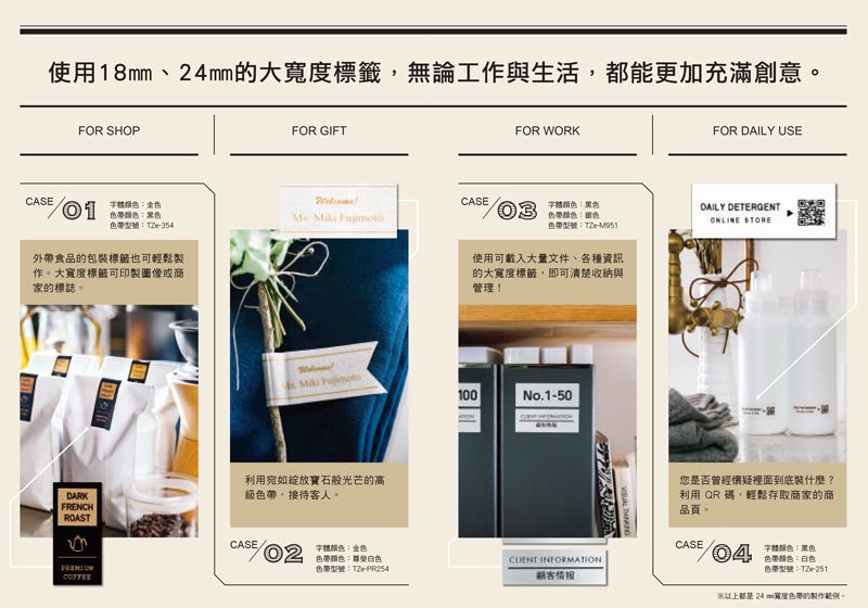 使用18mm大標籤無論工與生活,都能更加充滿創意FOR SHOPFOR GIFFOR WORKFOR DAILY USECASECASE字體金色色帶黑色  03色帶型號:TZe-354字體顏色:黑色色帶顏色:色帶型號:TZe-M951DAILY DETERGENT STORE外帶食品的包裝標籤也可輕鬆製作。大寬度標籤可印製圖像或商家的標誌。使用可載入大量文件、各種資訊的大寬度標籤,即可清楚收納與管理! 100No.1-50利用宛如綻放寶石般光芒的高DARK級色帶、接待客人。FRENCHROASTCASE字體顏色:金色 :色帶型號:TZe- 顧客情报 您是否曾經懷疑裡面到底裝什麼?利用 QR碼,輕鬆存取商家的商品頁。CASE T色帶顏色:色帶型號:TZe-24mm寬度色帶的製作範例。