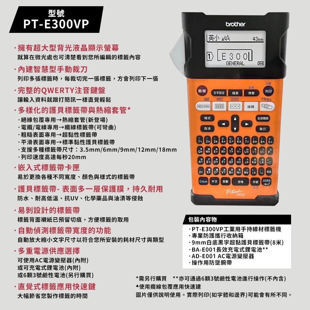 型號P-300VP擁有超大型背光液晶顯示螢幕就算在微光處也可清楚看到您所編輯的標籤智慧型手動裁刀brother英   300GNEAL3mm列印多張標籤時,每裁切完一張標籤,方會列印下一張完整的ERT注音鍵盤份列印字設定檔案預覽讓輸入資料就跟打簡訊一樣直覺輕鬆多樣化的護貝標籤與熱縮套管*包覆專用 熱縮套管(新登場)/ E條碼格式全部刪除取消執行電纜/電線專用 標籤帶(可彎曲)粗糙表面專用 超黏性標籤帶平滑表面專用 標準黏性護貝標籤帶支援多種標籤帶尺寸:3.mm/6mm/9mm/12mm/18mm列印速度高達每秒20mm·嵌入式標籤帶卡匣易於更換各種不同寬度、顏色與樣式的標籤帶·護貝標籤帶-表面多一層保護膜,持久耐用防水、耐高低溫、抗UV、化學藥品與油漬等侵蝕·易設計的標籤帶標籤背面襯紙已預留切痕,方便標籤的取用·自動偵測標籤帶寬度的功能自動放大縮小文字尺寸以符合您所安裝的耗材尺寸與類型·多重電源供應選擇可使用AC電源變壓器(內附)或可充電式電池(內附)或6顆3號鹼性電池(另行購買)·直覺式標籤應用快速鍵大幅節省您製作標籤的時間1 2 3 4 5 6 7 8Q W E R T Y 中文英數空格符號文E300包裝內容物·PT-E300VP工業用手持線材標籤機·專業防護攜行收納箱·9mm白底黑字超黏護貝標籤帶(8米)·BA-E001長效充電式鋰電池**·AD-E001 AC電源變壓器·操作用防腕帶*需另行購買 **亦可通過6顆3號鹼性電池進行操作(不內含)使用纜線包覆應用快速建圖片僅供說明使用。實際列印(如字體和邊界)可能會有所不同。