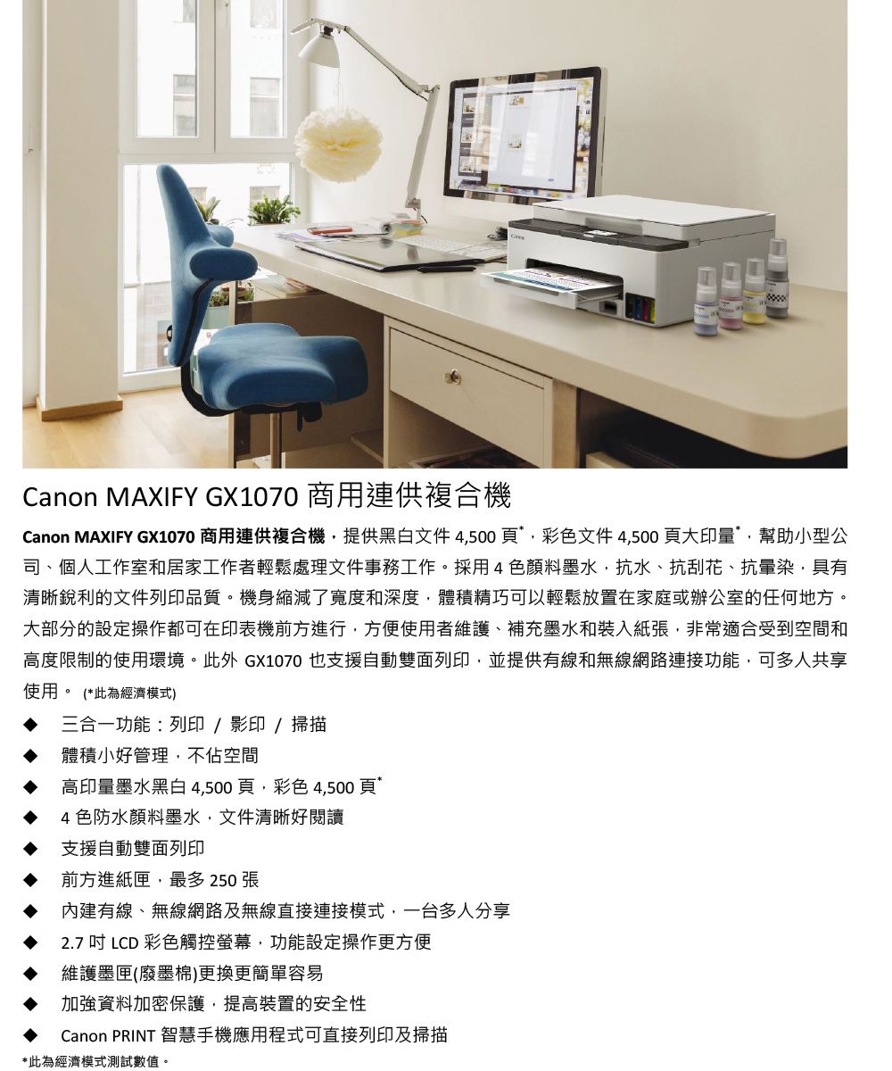 Canon MAXIFY GX1070 商用連供複合機Canon MAXIFY GX1070 商用連供複合機提供黑白文件4500彩色文件4,500頁大印量*,幫助小型公司、個人工作室和居家工作者輕鬆處理文件事務工作採用4色顏料墨水,抗水、抗刮花、抗暈染,具有清晰銳利的文件列印品質。機身縮減了寬度和深度,體積精巧可以輕鬆放置在家庭或辦公室的任何地方。大部分的設定操作都可在印表機前方進行,方便使用者維護、補充墨水和裝入紙張,非常適合受到空間和高度限制的使用環境。此外 GX1070 也支援自動雙面列印,並提供有線和無線網路連接功能,可多人共享使用。 (*此為經濟模式)三合一功能:列印/影印/掃描體積小好管理,不佔空間高印量墨水黑白 4,500頁,彩色4,500頁4色防水顏料墨水,文件清晰好閱讀支援自動雙面列印前方進紙匣,最多 250張內建有線、無線網路及無線直接連接模式,一台多人分享2.7 吋 LCD 彩色觸控螢幕,功能設定操作更方便維護墨匣(廢墨棉)更換更簡單容易加強資料加密保護,提高裝置的安全性Canon PRINT 智慧手機應用程式可直接列印及掃描*此為經濟模式測試數值。