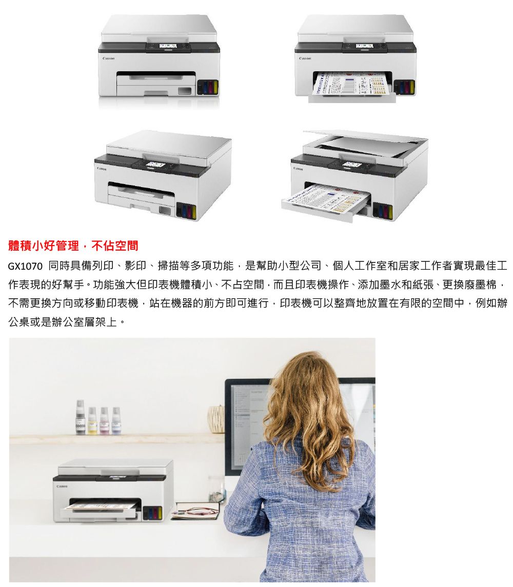 體積小好管理,不佔空間GX1070 同時具備列印影印、掃描等多項功能,是幫助小型公司、個人工作室和居家工作者實現最佳工作表現的好幫手。功能強大但印表機體積小、不占空間,而且印表機操作、添加墨水和紙張、更換廢墨棉,不需更換方向或移動印表機,站在機器的前方即可進行,印表機可以整齊地放置在有限的空間中,例如辦公桌或是辦公室層架上。
