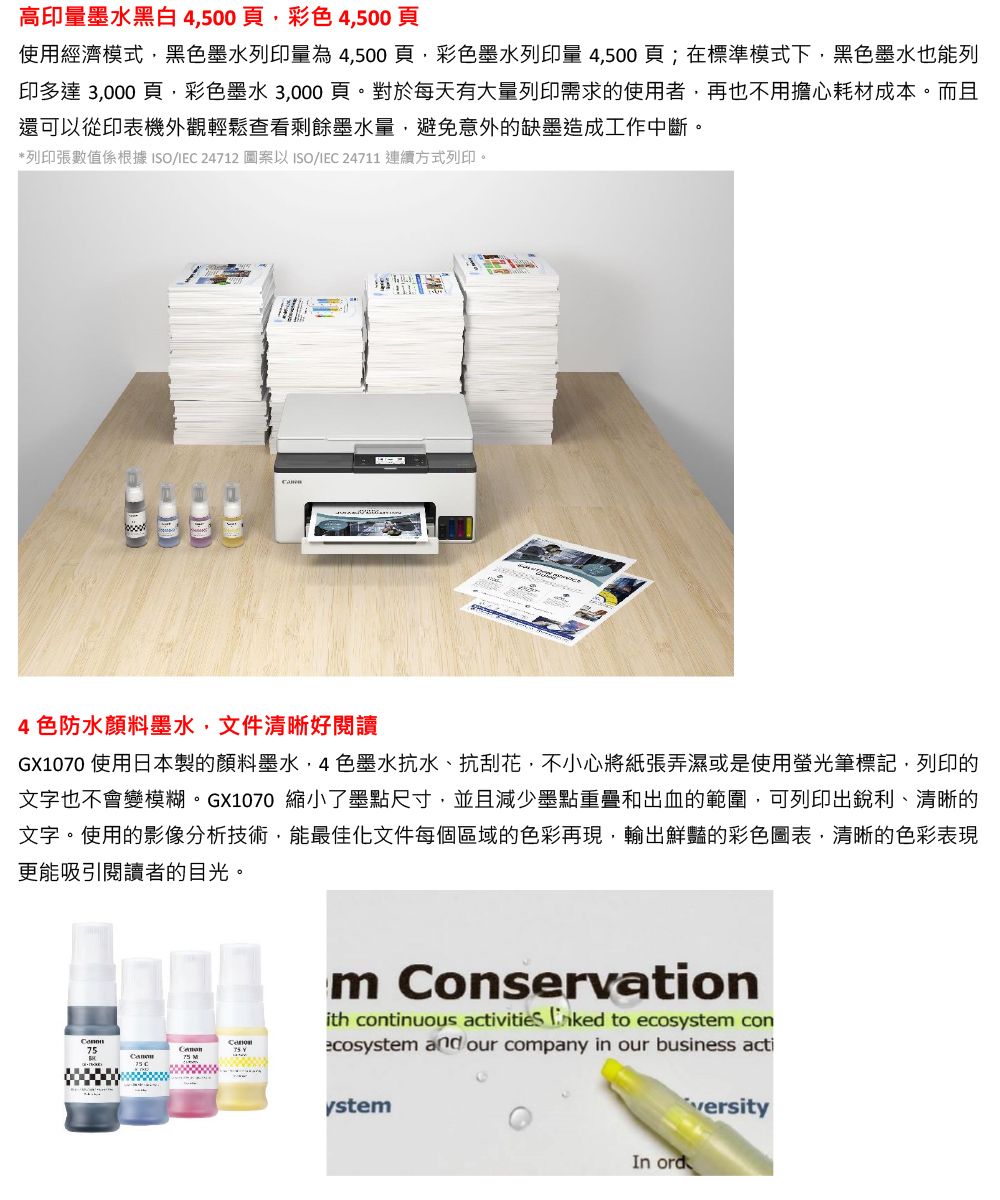 高印量墨水黑白4500頁彩4500頁使用經濟模式黑色墨水列印量為4500頁,彩色墨水列印量 4,500頁;在標準模式下,黑色墨水也能列印多達 3,000 頁,彩色墨水 3,000頁。對於每天有大量列印需求的使用者,再也不用擔心耗材成本。而且還可以從印表機外觀輕鬆查看剩餘墨水量,避免意外的缺墨造成工作中斷。*列印張數值係根據ISO/ 24712 圖案以ISO/IEC 24711 連續方式列印。4色防水顏料墨水,文件清晰好閱讀GX1070 使用日本製的顏料墨水色墨水抗水、抗刮花,不小心將紙張弄濕或是使用螢光筆標記,列印的文字也不會變模糊。GX1070 縮小了墨點尺寸,並且減少墨點重疊和出血的範圍,可列印出銳利、清晰的文字。使用的影像分析技術,能最佳化文件每個區域的色彩再現,輸出鮮豔的彩色圖表,清晰的色彩表現更能吸引閱讀者的目光。75 m Conservationith continuous activities  to ecosystem conecosystem and our company in our business actiystemIn ord