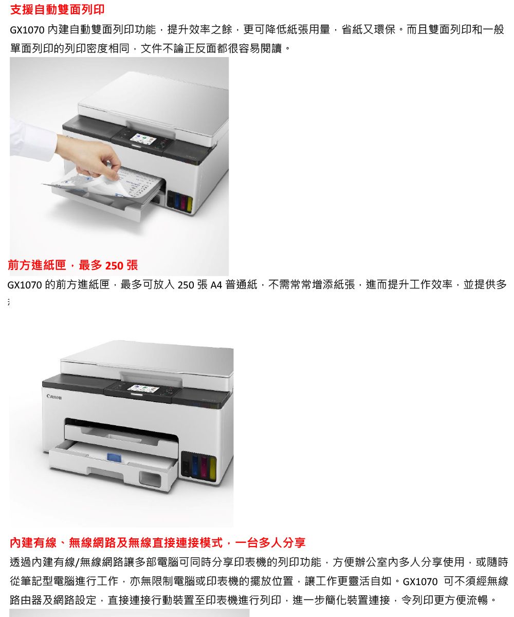 支援自動雙面列印GX1070 自動雙面列印功能提升效率之餘更可降低紙張用量,省紙又環保。而且雙面列印和一般單面列印的列印密度相同,文件不論正反面都很容易閱讀。前方進紙匣,最多 250 張GX1070 的前方進紙匣,最多可放入250張A4普通紙,不需常常增添紙張,進而提升工作效率,並提供多內建有線、無線網路及無線直接連接模式,一台多人分享透過內建有線/無線網路讓多部電腦可同時分享印表機的列印功能,方便辦公室内多人分享使用,或隨時從筆記型電腦進行工作,亦無限制電腦或印表機的擺放位置,讓工作更靈活自如。GX1070 可不須經無線路由器及網路設定,直接連接行動裝置至印表機進行列印,進一步簡化裝置連接,令列印更方便流暢。
