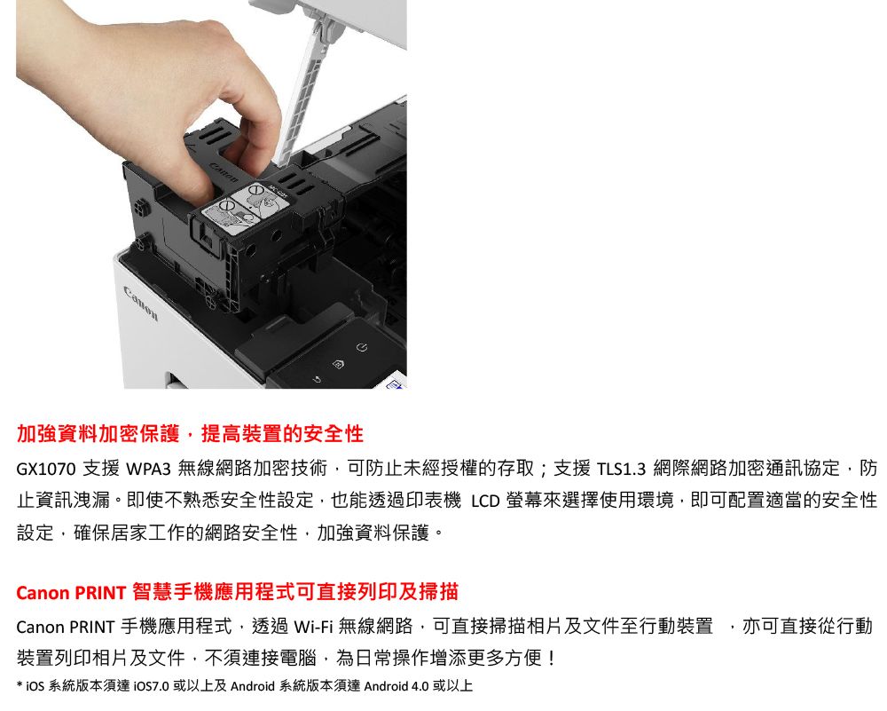 加強資料加密保護提高裝置的安全性GX1070 支援 WPA3 無線網路加密技術可防止未經授權的存取;支援TLS1.3 網際網路加密通訊協定防止資訊洩漏。即使不熟悉安全性設定也能透過印表機 LCD 螢幕來選擇使用環境,即可配置適當的安全性設定,確保居家工作的網路安全性,加強資料保護。Canon PRINT 智慧手機應用程式可直接列印及掃描Canon PRINT 手機應用程式,透過Wi-Fi無線網路,可直接掃描相片及文件至行動裝置, 亦可直接從行動裝置列印相片及文件,不須連接電腦,為日常操作增添更多方便!* 系統版本須達或以上及 Android 系統版本須達 Android 4.0 或以上