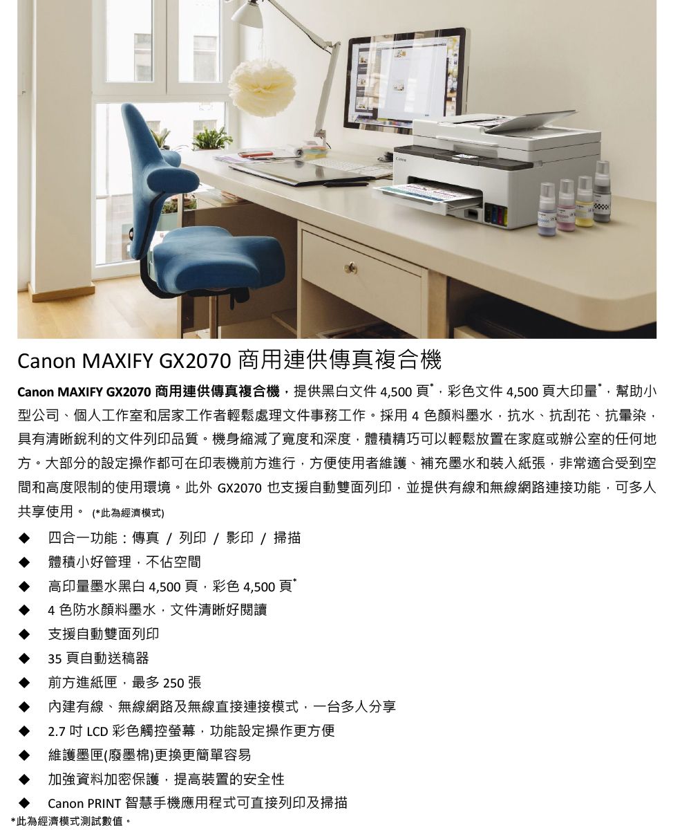 Canon MAXIFY GX2070 商用連供傳真複合機Canon MAXIFY GX2070 商用連供傳真複合機提供黑白文件4500頁,彩色文件 4,500 頁大印量*,幫助小型公司、個人工作室和居家工作者輕鬆處理文件事務工作。採用4色顏料墨水,抗水、抗刮花、抗暈染,具有清晰銳利的文件列印品質。機身縮減了寬度和深度,體積精巧可以輕鬆放置在家庭或辦公室的任何地方。大部分的設定操作都可在印表機前方進行,方便使用者維護、補充墨水和裝入紙張,非常適合受到空間和高度限制的使用環境。此外 GX2070 也支援自動雙面列印,並提供有線和無線網路連接功能,可多人共享使用。 (*此為經濟模式)四合一功能傳真 / 列印 / 影印 / 掃描體積小好管理,不佔空間高印量墨水黑白4,500頁,彩色4,500頁4色防水顏料墨水,文件清晰好閱讀支援自動雙面列印35頁自動送稿器前方進紙匣,最多 250 張內建有線、無線網路及無線直接連接模式,一台多人分享2.7 吋 LCD 彩色觸控螢幕,功能設定操作更方便維護墨匣(廢墨棉)更換更簡單容易加強資料加密保護,提高裝置的安全性Canon PRINT 智慧手機應用程式可直接列印及掃描*此為經濟模式測試數值。