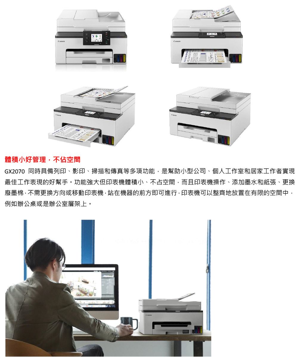 體積小好管理不佔空間GX2070 同時具備列印、影印、掃描和傳真等多項功能,是幫助小型公司、個人工作室和居家工作者實現最佳工作表現的好幫手。功能強大但印表機體積小、不占空間,而且印表機操作、添加墨水和紙張、更換廢墨棉,不需更換方向或移動印表機,站在機器的前方即可進行,印表機可以整齊地放置在有限的空間中,例如辦公桌或是辦公室層架上。