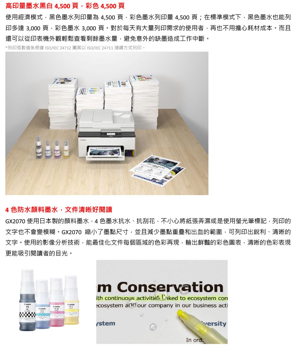 高印量墨水黑白4500頁彩4,500頁使用經濟模式,黑色墨水列印量為4,500頁,彩色墨水列印量 4,500頁;在標準模式下,黑色墨水也能列印多達 3,000 頁,彩色墨水 3,000頁。對於每天有大量列印需求的使用者,再也不用擔心耗材成本。而且還可以從印表機外觀輕鬆查看剩餘墨水量,避免意外的缺墨造成工作中斷。*列印張數值係根據ISO/IEC 24712 圖案以 ISO/IEC 24711 連續方式列印。4色防水顏料墨水,文件清晰好閱讀GX2070 使用日本製的顏料墨水色墨水抗水、抗刮花,不小心將紙張弄濕或是使用螢光筆標記,列印的文字也不會變模糊。GX2070 縮小了墨點尺寸,並且減少墨點重疊和出血的範圍,可列印出銳利、清晰的文字。使用的影像分析技術,能最佳化文件每個區域的色彩再現,輸出鮮豔的彩色圖表,清晰的色彩表現更能吸引閱讀者的目光。7575 Mm Conservationith continuous activities to ecos conecosystem and our company in our business actiystemIn ordversity