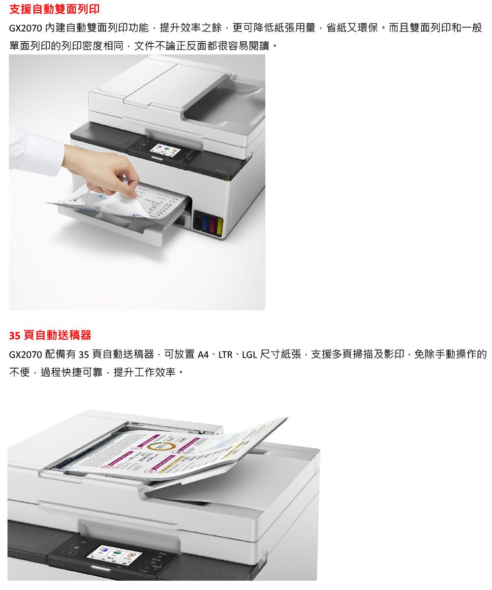 支援自動雙面列印GX2070 內建自動雙面列印功能提升效率之餘更可降低紙張用量,省紙又環保。而且雙面列印和一般單面列印的列印密度相同,文件不論正反面都很容易閱讀。35頁自動送稿器GX2070 配備有 35頁自動送稿器,可放置 ,LTR、LGL 尺寸紙張,支援多頁掃描及影印,免除手動操作的不便,過程快捷可靠,提升工作效率。