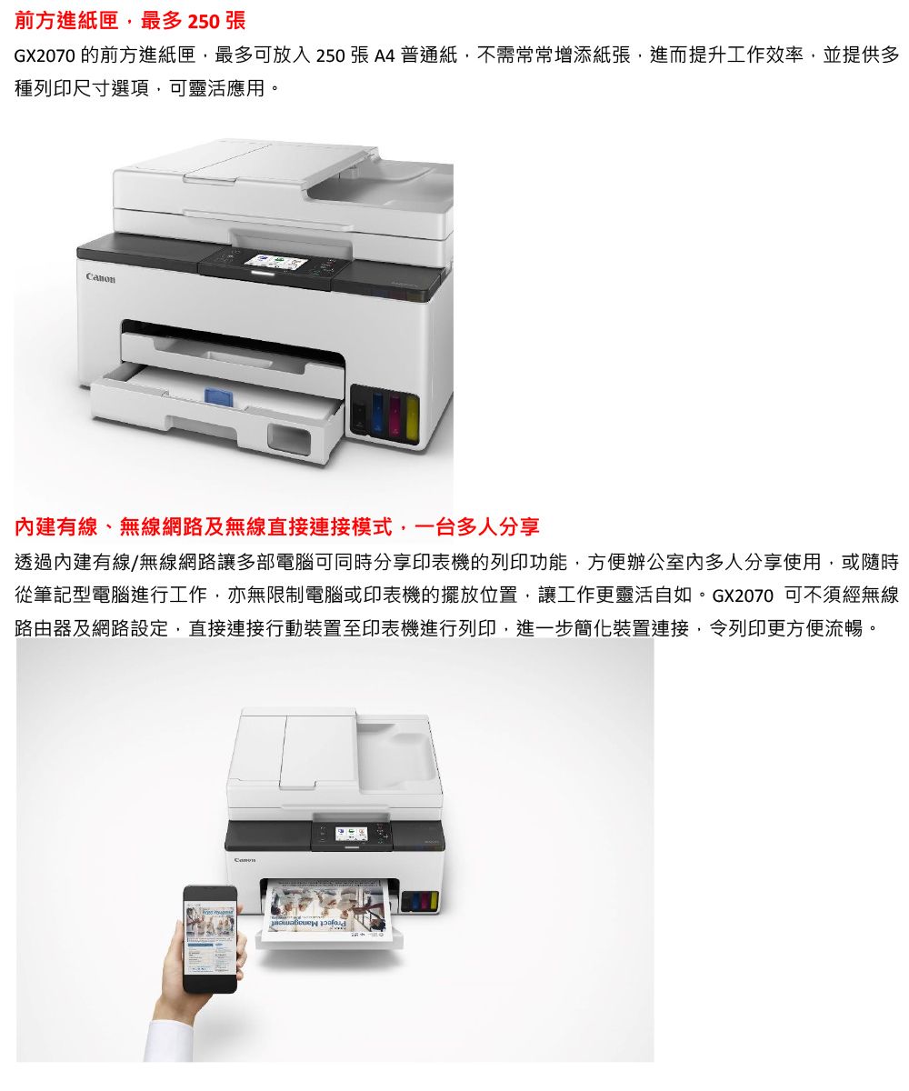 前方進紙匣,最多 250 張GX2070 的前方進紙匣,最多可放入250張A4普通紙,不需常常增添紙張,進而提升工作效率,並提供多種列印尺寸選項,可靈活應用。建有線、無線網路及無線直接連接模式,一台多人分享透過內建有線/無線網路讓多部電腦可同時分享印表機的列印功能,方便辦公室內多人分享使用,或隨時從筆記型電腦進行工作,亦無限制電腦或印表機的擺放位置,讓工作更靈活自如。GX2070 可不須經無線路由器及網路設定,直接連接行動裝置至印表機進行列印,進一步簡化裝置連接,令列印更方便流暢。