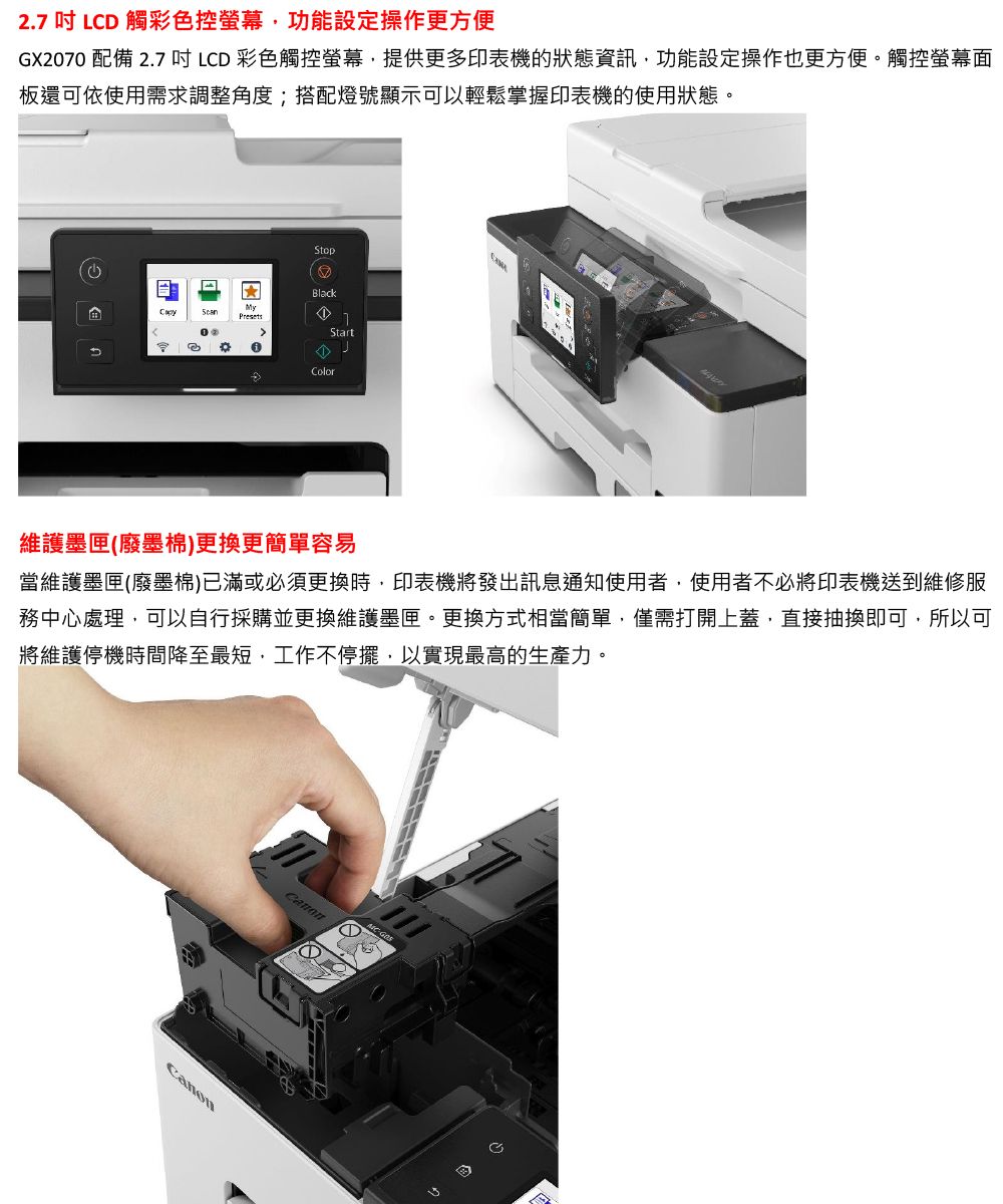 2.7 LD 觸彩色控螢幕功能設定操作更方便GX2070 配備 2.7 LCD 彩色觸控螢幕提供更多印表機的狀態資訊功能設定操作也更方便。觸控螢幕面板還可依使用需求調整角度;搭配燈號顯示可以輕鬆掌握印表機的使用狀態。CStopBlackMyPresetsStartColor維護墨匣(廢墨棉)更換更簡單容易當維護墨匣(廢墨棉)已滿或必須更換時,印表機將發出訊息通知使用者,使用者不必將印表機送到維修服務中心處理,可以自行採購並更換維護墨匣。更換方式相當簡單,僅需打開上蓋,直接抽換即可,所以可將維護停機時間降至最短,工作不停擺,以實現最高的生產力。