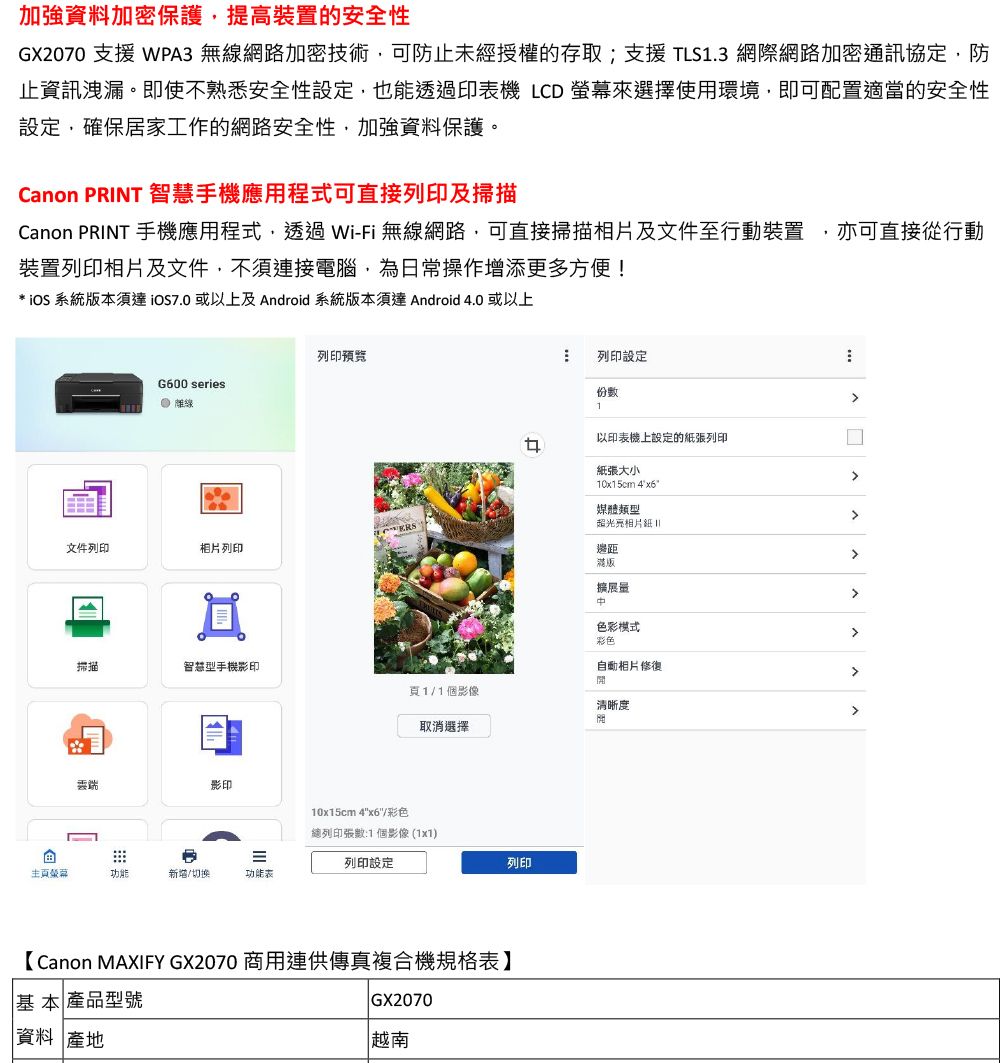 加強資料加密保護提高裝置的安全性GX2070 支援 WPA3 無線網路加密技術可防止未經授權的存取;支援 TLS1.3 網際網路加密通訊協定防止資訊洩漏。即使不熟悉安全性設定,也能透過印機 LCD 螢幕來選擇使用環境,即可配置適當的安全性設定,確保居家工作的網路安全性,加強資料保護。Canon PRINT 智慧手機應用程式可直接列印及掃描Canon PRINT 手機應用程式,透過Wi-Fi 無線網路,可直接掃描相片及文件至行動裝置,亦可直接從行動裝置列印相片及文件,不須連接電腦,為日常操作增添更多方便!* 系統本須達或以上及 Android 系統版本須達 Android 4.0 或以上列印預覽G600 series離線列印設定份數1以印表機上設定的列印紙張大小10x15cm 4媒體類型超光文件列印相片列印邊距版擴展色彩模式彩色掃描智慧型手機影印自動相片修復頁1/1個影像清晰度影印功能新增/切換功能表取消選擇10x15cm 4x6/彩色總列印張數:1個影像(1x1)列印設定【Canon MAXIFY GX2070 商用連供傳真複合機規格表】基本 產品型號資料 產地GX2070越南列印