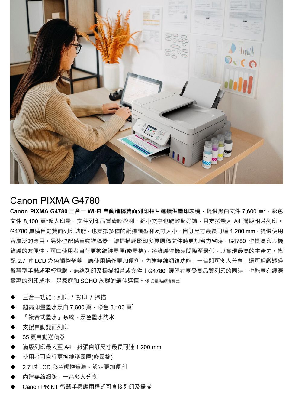 Canon PIXMA G4780Canon PIXMA G4780 三合一 Wi-Fi 自動稿雙面列印相片連續供印表機提供黑白文件 7.600 *彩色文件  *超大印文件列印品質清晰文字也能輕鬆好讀支援最大  滿版相片列印G4780 備自動雙面列印功能也支援多種的和尺寸大小自訂尺寸最長可達1200mm提供使用者廣泛的應用。另外也配備自動送稿器讓掃描或影印多頁原稿文件更加力省時G4780 也提高印表機的方便性可由使用者自行更換維護(墨維護停機時間降至最低以實現最高的生產力。搭配 2.7  LCD 彩色觸控螢幕,讓使用操作更加便利。內建無線網路功能,一台即可多人分享,還可輕鬆透過智慧型手機或平板電腦,無線列印及掃描相片或文件! G4780 讓您在享受高品質列印的同時,也能經濟實惠的列印成本,是家庭和 SOHO 族群的最佳選擇。*列印量為經濟模式三合一功能列印/影印/掃描超高印量墨水黑白7,600頁,彩色 8,100頁「複合式墨水」系統,黑色墨水防水支援自動雙面列印35 頁自動送稿器滿版列印最大至 A4紙張自訂尺寸最長可達1,200mm使用者可自行更換維護墨匣(廢)2.7 吋 LCD 彩色觸控螢幕設定更加便利內建無線網路,一台多人分享Canon PRINT 智慧手機應用程式可直接列印及掃描