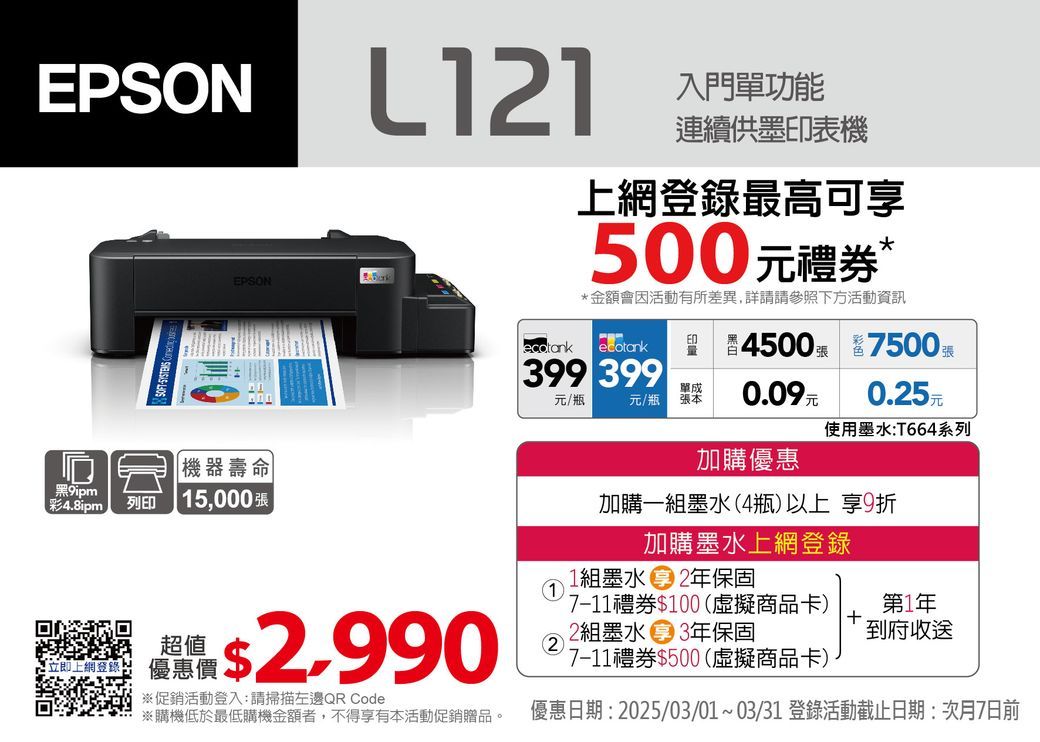 EPSON 入門單功能連續供墨印表機EPSON登錄最高可500元禮券Ⓡ*金額會活動有所差異,詳請請參照下方活動資訊 ecotank45007500399 399單成元/瓶元/瓶張本0.09元0.5元使用墨水T664系列 機器壽命9ipm彩4.8ipm列印 5,000張超值上網: 優惠價2.990※促銷活動登入:請掃描左邊QR Code※購機低於最低購機金額者,不得享有本活動促銷贈品。加購優惠加購一組墨水(4瓶)以上 享9折加購墨水上網登錄1組墨水 2年保固127-11禮券$100(虛擬商品卡)2組墨水 3年保固7-11禮券$500(虛擬商品卡)第1年到府收送優惠日期: 2025/03/01~03/31 登錄活動截止日期:次月7日前