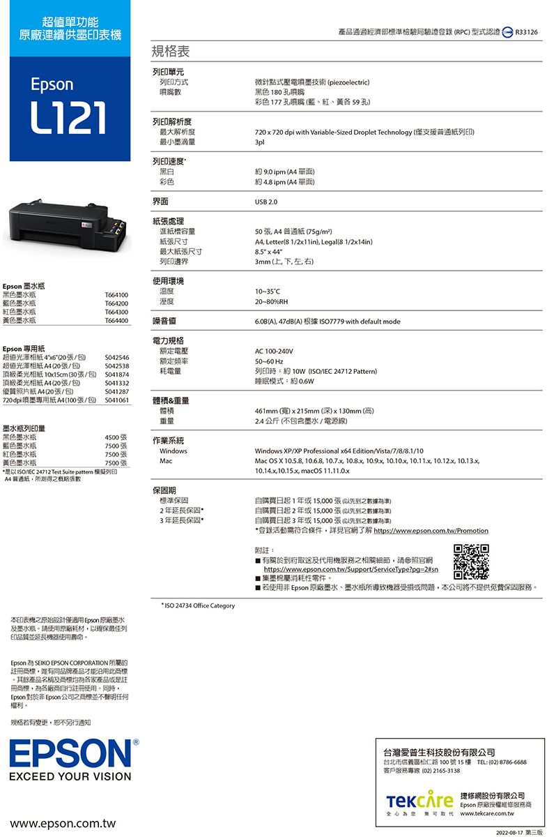 超值單功能原廠連續供印表機L121規格表列印單元列印方式列印解析度最大解析度最小墨滴量列印速度黑白彩色界面紙張處理產品通過經濟部標準檢驗局驗證登錄RP 型式認證R33126微針點式壓電技術piezoelectric黑色180孔噴嘴彩色177孔噴嘴藍、紅、黃59 孔720720 dpi with VariableSized Droplet Technology (僅支援普通紙列印)3pl約  ( 單面)約4.8ipm ( 單面)USB 2.0進紙槽容量紙張尺寸最大紙張尺寸50張 4普通紙 (75g/m²)A4 Letter(8 1/) Legal(8 1/2x14in)8.5 x 443mm(上下左右)列印邊界Epson 墨水瓶使用環境黑色墨水瓶溫度T664100藍色墨水瓶T664200溼度紅色墨水瓶黃色墨水瓶T664300T664400噪音值電力規格Epson 專用紙額定電壓超值相紙4(20張/S042546額定頻率超值光澤相紙 A4 (20張/S042538耗電量頂級柔光相紙 10x15cm(30張/包) 頂級柔光相紙 A4 (20張/包S041332優質照片紙A4 (20張/包)S041287720dpi噴墨專用紙A4(100張/包 體&重量體積重量墨水瓶列印量黑色墨水瓶4500張作業系統藍色墨水瓶7500張紅色墨水瓶7500張Windows黃色墨水瓶7500張Mac/IEC 24712 Test Suite pattern 模擬列印A4普通紙所測得之概略張數本印表機之原始設計僅 Epson 原廠墨水及墨水瓶請使用原廠耗材確保最佳列印品質並延長機器使用壽命。10-35C20-80%RH(A) 47dB(A) 根據 7779 with default modeAC 100-240V50~60 Hz列印時:約 (ISO/IEC 24712 Pattern)睡眠模式:約461mm ()x215mm(深)x130mm(高)2.4 公斤 (不包含墨水/ 電源線)Windows P/XP Professional x64 Edition/Vista/7/8/8.1/10Mac  X  10.6.8   10.9.x 10.10.x 10.11.x 10.12.x 10.13.x, ,  保固期標準保固2年延長保固3年延長保固* ISO 24734 Office Category自購買日起1年或15,000張(先到之數據)自購買日起2年或15,000張(以先到之數據準)自購買日起3年或15,000張(以先到之數據為準)*登錄活動需符合條件,詳見官了解 https://www.epson.com.tw/Promotion附:有關於到府取送及代用機服務之相關細節,請參照官網https://www.epson.com.tw/Support/ServiceType?pg=2#sn墨屬消耗性零件。 若使用 Epson 原廠墨水、墨水瓶所導致機器受損或問題,本公司將不提供免費保固服務。Epson SEIKO EPSON CORPORATION 所屬的註冊商標,品牌產品才能此商標。其餘產品名稱及商標各家產品或是註冊商標,為各廠商自行註冊使用。同時,Epson 非 Epson 公司之商標並不聲明任何權利。規格若有變更,恕不另行通知EPSONEXCEED YOUR VISION台灣愛普生科技股份有限公司台北市信義區松仁路100號15樓 TEL: (02) 8786-6688)客戶服務專線(02) 2165-3138 網股份有限公司Epson 原廠授權維修服務商為 www.tekcare.com.twwww.epson.com.tw2022-08-17第三版