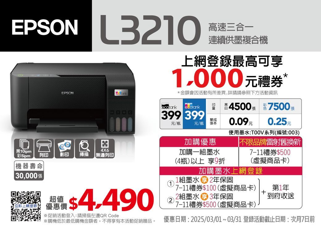 EPSON 高速三合一連續供墨複合機EPSON4X6黑10ipm彩列印影印掃描【無邊列印機器壽命0,000最高可享1,000元禮券 金額會因活動有所差異,詳請請參照下方活動資訊*4500  7500張ecotank白YMC399 399元/瓶元/瓶單成張本0.09元0.25元使用墨水系列(編號:003)超值4.490上網登錄: 優惠價促銷活動登入:請掃描左邊QR Code※購機低於最低購機金額者,不得享有本活動促銷贈品。1加購優惠加購一組墨水(4瓶)以上 享9折不限品牌雷射舊換新7-11禮券$500(虛擬商品卡)加購墨水上網登錄1組墨水 2年保固7-11禮券$100(虛擬商品卡)2組墨水 3年保固7-11禮券$500(虛擬商品卡)第1年 到府收送優惠日期: 2025/03/01~03/31 登錄活動截止日期:次月7日前