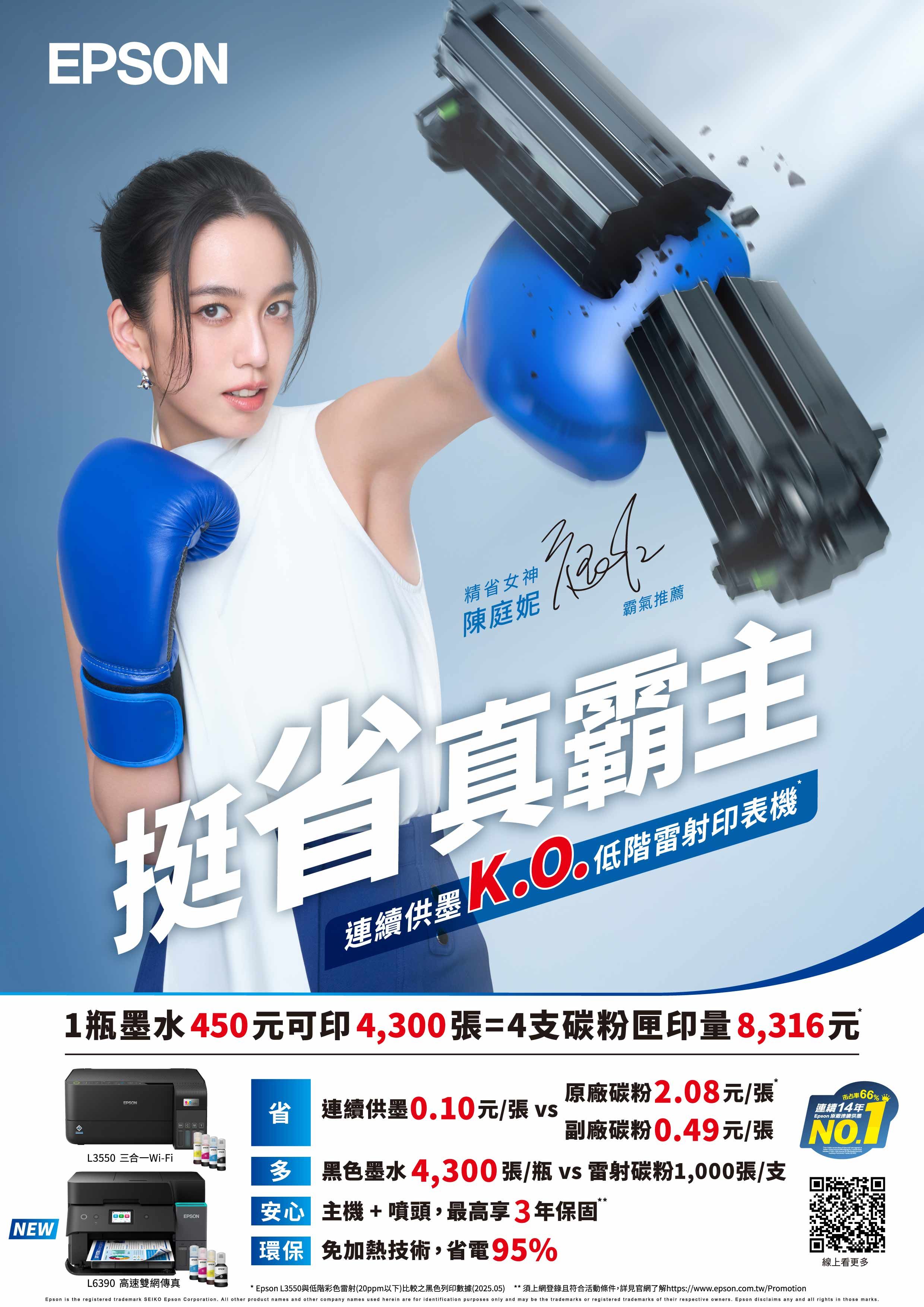EPSONNEW精省女神陳庭妮霸氣推薦挺省真霸主連續供墨 低階雷射印表機連續供墨1瓶墨水450元可印4,300張=4支碳粉匣印量8,316元EPSONL3550 三合一Wi-FiL6390 高速雙網傳真省 連續供墨010元/張 vs原廠碳粉2.08元/張市占率¥66%連續14年Epson 原廠連續供墨副廠碳粉0.49元/張  黑色墨水4,300張/瓶 vs雷射碳粉1,000張/支EPSON安心 主機+噴頭,最高享3年保固環保 免加熱技術,省電95%線上看更多Epson L3550與低階彩色雷射(20ppm以下)比較之黑色列印數據(2025.05) *須上網登錄且符合活動條件,詳見官網了解https://www.epson.com.tw/PromotionEpson is the registered trademark SEIKO Epson Corporation.  other product names and other company names used herein are for identification purposes only and may be the trademarks or registered trademarks of their respective owners. Epson disclaims any and all rights in those marks.